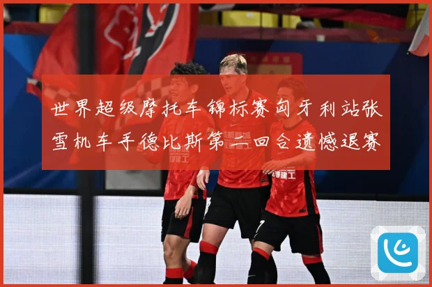 世界超级摩托车锦标赛匈牙利站张雪机车手德比斯第二回合遗憾退赛成长观察：最新赛事动态与深度分析