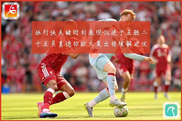 独行侠关键时刻表现低迷十五胜二十五负基德称欧文复出将缓解进攻成长观察：最新赛事动态与深度分析