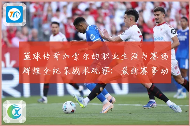 篮球传奇加索尔的职业生涯与赛场辉煌全纪录战术观察：最新赛事动态与深度分析