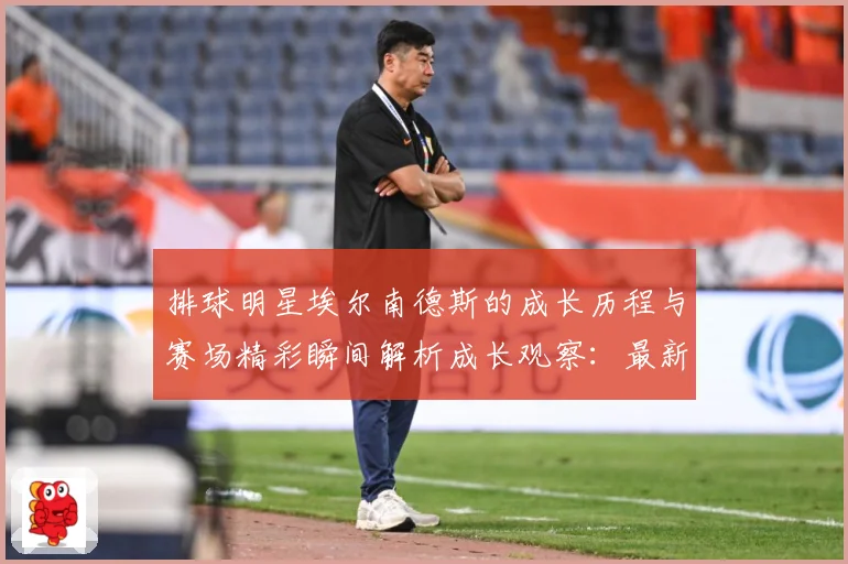 排球明星埃尔南德斯的成长历程与赛场精彩瞬间解析成长观察：最新赛事动态与深度分析
