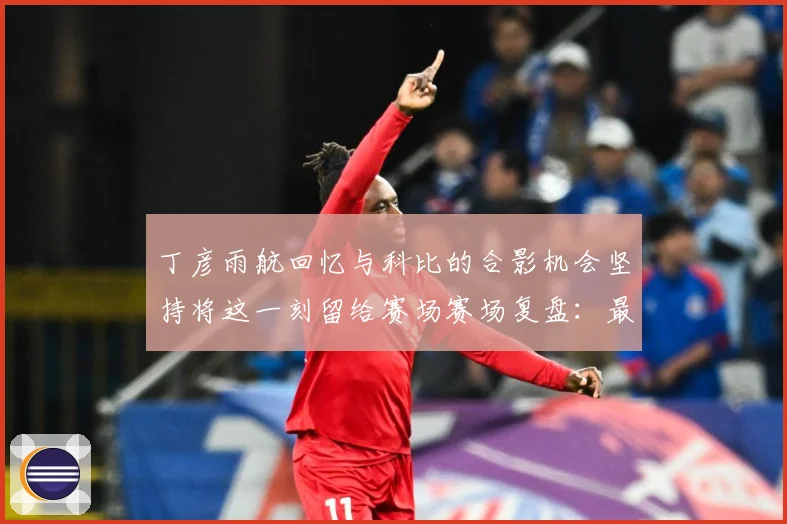 丁彦雨航回忆与科比的合影机会坚持将这一刻留给赛场赛场复盘：最新赛事动态与深度分析