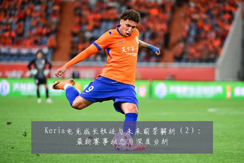 Keria电竞成长轨迹与未来前景解析(2):最新赛事动态与深度分析